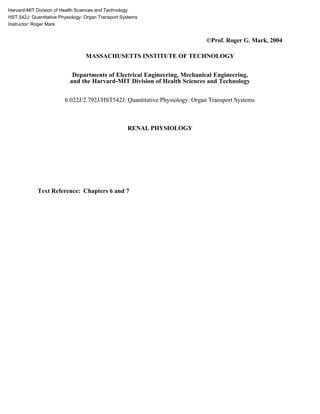 Harvard-MIT Division of Health Sciences and Technology
HST.542J: Quantitative Physiology: Organ Transport Systems
Instructor: Roger Mark
©Prof. Roger G. Mark, 2004
MASSACHUSETTS INSTITUTE OF TECHNOLOGY
Departments of Electrical Engineering, Mechanical Engineering,
and the Harvard-MIT Division of Health Sciences and Technology
6.022J/2.792J/HST542J: Quantitative Physiology: Organ Transport Systems
RENAL PHYSIOLOGY
Text Reference: Chapters 6 and 7
 