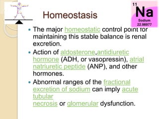 Homeostasis
 The major homeostatic control point for
maintaining this stable balance is renal
excretion.
 Action of aldosterone,antidiuretic
hormone (ADH, or vasopressin), atrial
natriuretic peptide (ANP), and other
hormones.
 Abnormal ranges of the fractional
excretion of sodium can imply acute
tubular
necrosis or glomerular dysfunction.
 