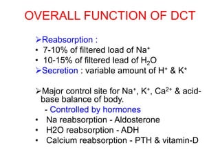 OVERALL FUNCTION OF DCT
Reabsorption :
• 7-10% of filtered load of Na+
• 10-15% of filtered lead of H2O
Secretion : variable amount of H+ & K+
Major control site for Na+, K+, Ca2+ & acid-
base balance of body.
- Controlled by hormones
• Na reabsorption - Aldosterone
• H2O reabsorption - ADH
• Calcium reabsorption - PTH & vitamin-D
 