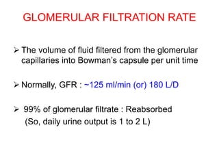 GLOMERULAR FILTRATION RATE
 The volume of fluid filtered from the glomerular
capillaries into Bowman’s capsule per unit time
 Normally, GFR : ~125 ml/min (or) 180 L/D
 99% of glomerular filtrate : Reabsorbed
(So, daily urine output is 1 to 2 L)
 