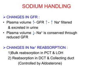 SODIUM HANDLING
 CHANGES IN GFR :
• Plasma volume - GFR - Na+ filtered
& excreted in urine
• Plasma volume - Na+ is conserved through
reduced GFR
 CHANGES IN Na+ REABSORPTION :
1)Bulk reabsorption in PCT & LOH
2) Reabsorption in DCT & Collecting duct
(Controlled by Aldosterone)
 