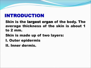 INTRODUCTION
Skin is the largest organ of the body. The
average thickness of the skin is about 1
to 2 mm.
Skin is made up of two layers:
I. Outer epidermis
II. Inner dermis.
 