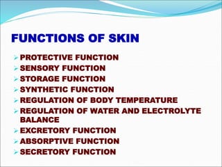 FUNCTIONS OF SKIN
PROTECTIVE FUNCTION
SENSORY FUNCTION
STORAGE FUNCTION
SYNTHETIC FUNCTION
REGULATION OF BODY TEMPERATURE
REGULATION OF WATER AND ELECTROLYTE
BALANCE
EXCRETORY FUNCTION
ABSORPTIVE FUNCTION
SECRETORY FUNCTION
 