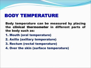 BODY TEMPERATURE
Body temperature can be measured by placing
the clinical thermometer in different parts of
the body such as:
1. Mouth (oral temperature)
2. Axilla (axillary temperature)
3. Rectum (rectal temperature)
4. Over the skin (surface temperature)
 