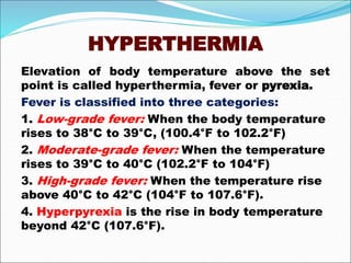 HYPERTHERMIA
Elevation of body temperature above the set
point is called hyperthermia, fever or pyrexia.
Fever is classified into three categories:
1. Low-grade fever: When the body temperature
rises to 38°C to 39°C, (100.4°F to 102.2°F)
2. Moderate-grade fever: When the temperature
rises to 39°C to 40°C (102.2°F to 104°F)
3. High-grade fever: When the temperature rise
above 40°C to 42°C (104°F to 107.6°F).
4. Hyperpyrexia is the rise in body temperature
beyond 42°C (107.6°F).
 