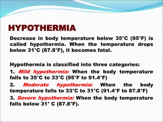 HYPOTHERMIA
Decrease in body temperature below 35°C (95°F) is
called hypothermia. When the temperature drops
below 31°C (87.8°F), it becomes fatal.
Hypothermia is classified into three categories:
1. Mild hypothermia: When the body temperature
falls to 35°C to 33°C (95°F to 91.4°F)
2. Moderate hypothermia: When the body
temperature falls to 33°C to 31°C (91.4°F to 87.8°F)
3. Severe hypothermia: When the body temperature
falls below 31° C (87.8°F).
 