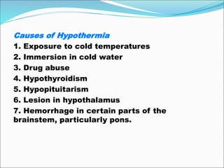 Causes of Hypothermia
1. Exposure to cold temperatures
2. Immersion in cold water
3. Drug abuse
4. Hypothyroidism
5. Hypopituitarism
6. Lesion in hypothalamus
7. Hemorrhage in certain parts of the
brainstem, particularly pons.
 