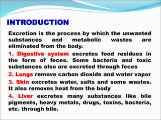 INTRODUCTION
Excretion is the process by which the unwanted
substances and metabolic wastes are
eliminated from the body.
1. Digestive system excretes food residues in
the form of feces. Some bacteria and toxic
substances also are excreted through feces
2. Lungs remove carbon dioxide and water vapor
3. Skin excretes water, salts and some wastes.
It also removes heat from the body
4. Liver excretes many substances like bile
pigments, heavy metals, drugs, toxins, bacteria,
etc. through bile.
 