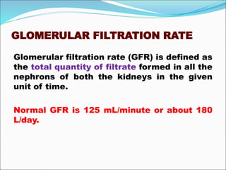 GLOMERULAR FILTRATION RATE
Glomerular filtration rate (GFR) is defined as
the total quantity of filtrate formed in all the
nephrons of both the kidneys in the given
unit of time.
Normal GFR is 125 mL/minute or about 180
L/day.
 