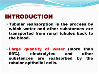 INTRODUCTION
Tubular reabsorption is the process by
which water and other substances are
transported from renal tubules back to
the blood.
Large quantity of water (more than
99%), electrolytes and other
substances are reabsorbed by the
tubular epithelial cells.
 