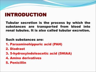 INTRODUCTION
Tubular secretion is the process by which the
substances are transported from blood into
renal tubules. It is also called tubular excretion.
Such substances are:
1. Paraaminohippuric acid (PAH)
2. Diodrast
3. 5-hydroxyindoleacetic acid (5HIAA)
4. Amino derivatives
5. Penicillin
 