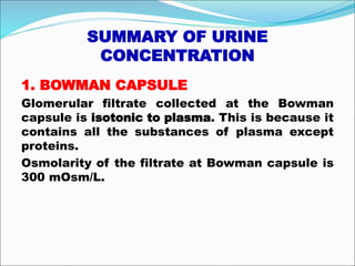 SUMMARY OF URINE
CONCENTRATION
1. BOWMAN CAPSULE
Glomerular filtrate collected at the Bowman
capsule is isotonic to plasma. This is because it
contains all the substances of plasma except
proteins.
Osmolarity of the filtrate at Bowman capsule is
300 mOsm/L.
 