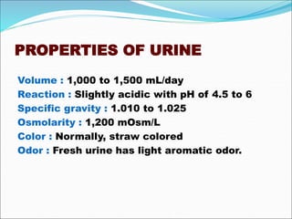 PROPERTIES OF URINE
Volume : 1,000 to 1,500 mL/day
Reaction : Slightly acidic with pH of 4.5 to 6
Specific gravity : 1.010 to 1.025
Osmolarity : 1,200 mOsm/L
Color : Normally, straw colored
Odor : Fresh urine has light aromatic odor.
 