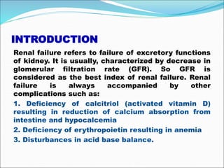 INTRODUCTION
Renal failure refers to failure of excretory functions
of kidney. It is usually, characterized by decrease in
glomerular filtration rate (GFR). So GFR is
considered as the best index of renal failure. Renal
failure is always accompanied by other
complications such as:
1. Deficiency of calcitriol (activated vitamin D)
resulting in reduction of calcium absorption from
intestine and hypocalcemia
2. Deficiency of erythropoietin resulting in anemia
3. Disturbances in acid base balance.
 