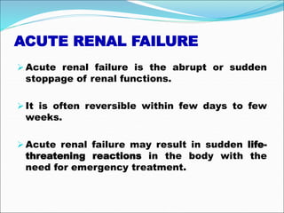 ACUTE RENAL FAILURE
Acute renal failure is the abrupt or sudden
stoppage of renal functions.
It is often reversible within few days to few
weeks.
Acute renal failure may result in sudden life-
threatening reactions in the body with the
need for emergency treatment.
 