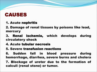 CAUSES
1. Acute nephritis
2. Damage of renal tissues by poisons like lead,
mercury
3. Renal ischemia, which develops during
circulatory shock
4. Acute tubular necrosis
5. Severe transfusion reactions
6. Sudden fall in blood pressure during
hemorrhage, diarrhea, severe burns and cholera
7. Blockage of ureter due to the formation of
calculi (renal stone) or tumor.
 