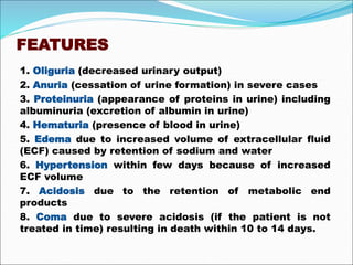 FEATURES
1. Oliguria (decreased urinary output)
2. Anuria (cessation of urine formation) in severe cases
3. Proteinuria (appearance of proteins in urine) including
albuminuria (excretion of albumin in urine)
4. Hematuria (presence of blood in urine)
5. Edema due to increased volume of extracellular fluid
(ECF) caused by retention of sodium and water
6. Hypertension within few days because of increased
ECF volume
7. Acidosis due to the retention of metabolic end
products
8. Coma due to severe acidosis (if the patient is not
treated in time) resulting in death within 10 to 14 days.
 