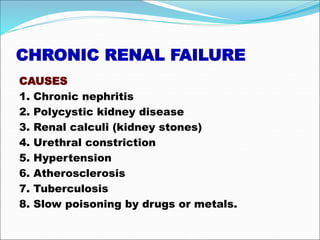 CHRONIC RENAL FAILURE
CAUSES
1. Chronic nephritis
2. Polycystic kidney disease
3. Renal calculi (kidney stones)
4. Urethral constriction
5. Hypertension
6. Atherosclerosis
7. Tuberculosis
8. Slow poisoning by drugs or metals.
 