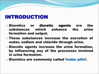 INTRODUCTION
Diuretics or diuretic agents are the
substances which enhance the urine
formation and output.
These substances increase the excretion of
water, sodium and chloride through urine.
Diuretic agents increase the urine formation,
by influencing any of the processes involved
in urine formation.
Diuretics are commonly called ‘water pills’.
 