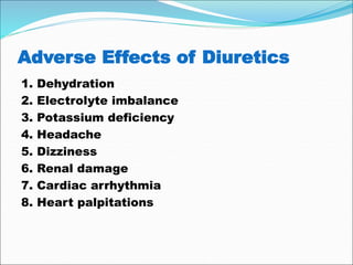 Adverse Effects of Diuretics
1. Dehydration
2. Electrolyte imbalance
3. Potassium deficiency
4. Headache
5. Dizziness
6. Renal damage
7. Cardiac arrhythmia
8. Heart palpitations
 
