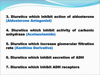 3. Diuretics which inhibit action of aldosterone
(Aldosterone Antagonist)
4. Diuretics which inhibit activity of carbonic
anhydrase (Acetazolamide)
5. Diuretics which increase glomerular filtration
rate (Xanthine Derivative)
6. Diuretics which inhibit secretion of ADH
7. Diuretics which inhibit ADH receptors
 