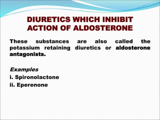 DIURETICS WHICH INHIBIT
ACTION OF ALDOSTERONE
These substances are also called the
potassium retaining diuretics or aldosterone
antagonists.
Examples
i. Spironolactone
ii. Eperenone
 