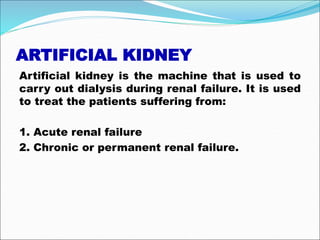 ARTIFICIAL KIDNEY
Artificial kidney is the machine that is used to
carry out dialysis during renal failure. It is used
to treat the patients suffering from:
1. Acute renal failure
2. Chronic or permanent renal failure.
 