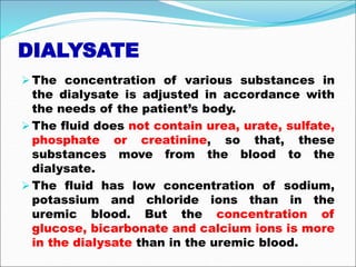DIALYSATE
The concentration of various substances in
the dialysate is adjusted in accordance with
the needs of the patient’s body.
The fluid does not contain urea, urate, sulfate,
phosphate or creatinine, so that, these
substances move from the blood to the
dialysate.
The fluid has low concentration of sodium,
potassium and chloride ions than in the
uremic blood. But the concentration of
glucose, bicarbonate and calcium ions is more
in the dialysate than in the uremic blood.
 
