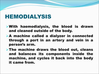 HEMODIALYSIS
With haemodialysis, the blood is drawn
and cleaned outside of the body.
A machine called a dialyzer in connected
through a port in an artery and vein in a
person’s arm.
The machine draws the blood out, cleans
and balances its components inside the
machine, and cycles it back into the body
it came from.
 