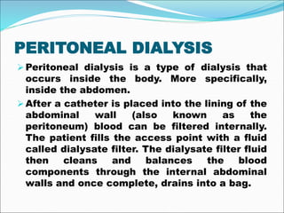 PERITONEAL DIALYSIS
Peritoneal dialysis is a type of dialysis that
occurs inside the body. More specifically,
inside the abdomen.
After a catheter is placed into the lining of the
abdominal wall (also known as the
peritoneum) blood can be filtered internally.
The patient fills the access point with a fluid
called dialysate filter. The dialysate filter fluid
then cleans and balances the blood
components through the internal abdominal
walls and once complete, drains into a bag.
 