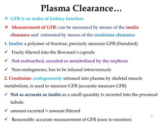 Plasma Clearance…
 GFR is an index of kidney function
 Measurement of GFR: can be measured by means of the inulin
clearance and estimated by means of the creatinine clearance
1. Inulin: a polymer of fructose, precisely measure GFR (Standard)
 Freely filtered into the Bowman’s capsule
 Not reabsorbed, secreted or metabolized by the nephron
 Non-endogenous, has to be infused intravenously
2. Creatinine: endogenously released into plasma by skeletal muscle
metabolism, is used to measure GFR (accurate measure GFR)
 Not as accurate as inulin as a small quantity is secreted into the proximal
tubule.
 amount excreted > amount filtered
 Reasonably accurate measurement of GFR (easy to monitor)
40
 