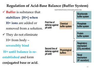 Regulation of Acid-Base Balance (Buffer System)
 Buffer is substance that
stabilizes [H+] when
H+ ions are added or
removed from a solution.
 They do not eliminate
H+ from body –
reversibly bind
H+ until balance is re-
established and form
conjugated base or acid.
44
 