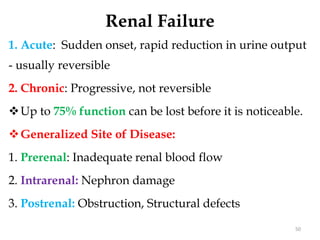 Renal Failure
1. Acute: Sudden onset, rapid reduction in urine output
- usually reversible
2. Chronic: Progressive, not reversible
Up to 75% function can be lost before it is noticeable.
Generalized Site of Disease:
1. Prerenal: Inadequate renal blood flow
2. Intrarenal: Nephron damage
3. Postrenal: Obstruction, Structural defects
50
 