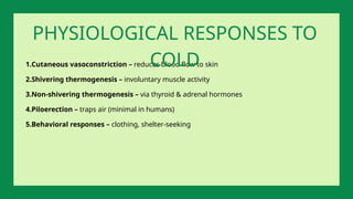 1.Cutaneous vasoconstriction – reduces blood flow to skin
2.Shivering thermogenesis – involuntary muscle activity
3.Non-shivering thermogenesis – via thyroid & adrenal hormones
4.Piloerection – traps air (minimal in humans)
5.Behavioral responses – clothing, shelter-seeking
PHYSIOLOGICAL RESPONSES TO
COLD
 