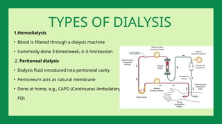 1.Hemodialysis
• Blood is filtered through a dialysis machine
• Commonly done 3 times/week, 4–5 hrs/session
2. Peritoneal dialysis
• Dialysis fluid introduced into peritoneal cavity
• Peritoneum acts as natural membrane
• Done at home, e.g., CAPD (Continuous Ambulatory
PD)
TYPES OF DIALYSIS
 