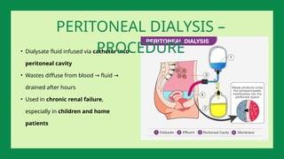 • Dialysate fluid infused via catheter into
peritoneal cavity
• Wastes diffuse from blood fluid
→ →
drained after hours
• Used in chronic renal failure,
especially in children and home
patients
PERITONEAL DIALYSIS –
PROCEDURE
 
