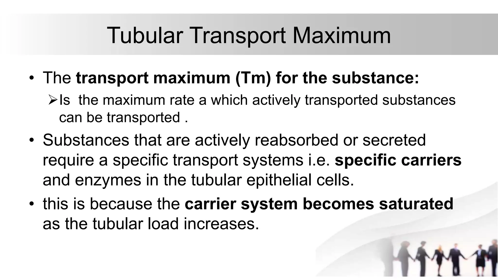 Tubular Transport Maximum
• The transport maximum (Tm) for the substance:
Is the maximum rate a which actively transported substances
can be transported .
• Substances that are actively reabsorbed or secreted
require a specific transport systems i.e. specific carriers
and enzymes in the tubular epithelial cells.
• this is because the carrier system becomes saturated
as the tubular load increases.
 
