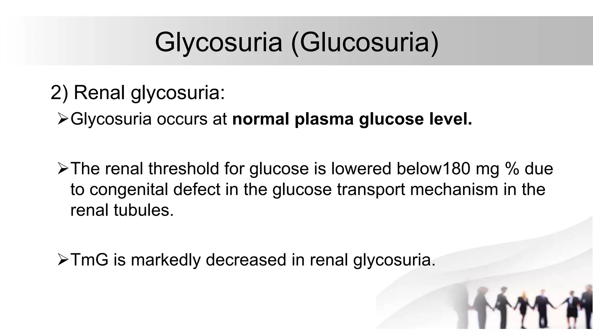 Glycosuria (Glucosuria)
2) Renal glycosuria:
Glycosuria occurs at normal plasma glucose level.
The renal threshold for glucose is lowered below180 mg % due
to congenital defect in the glucose transport mechanism in the
renal tubules.
TmG is markedly decreased in renal glycosuria.
 