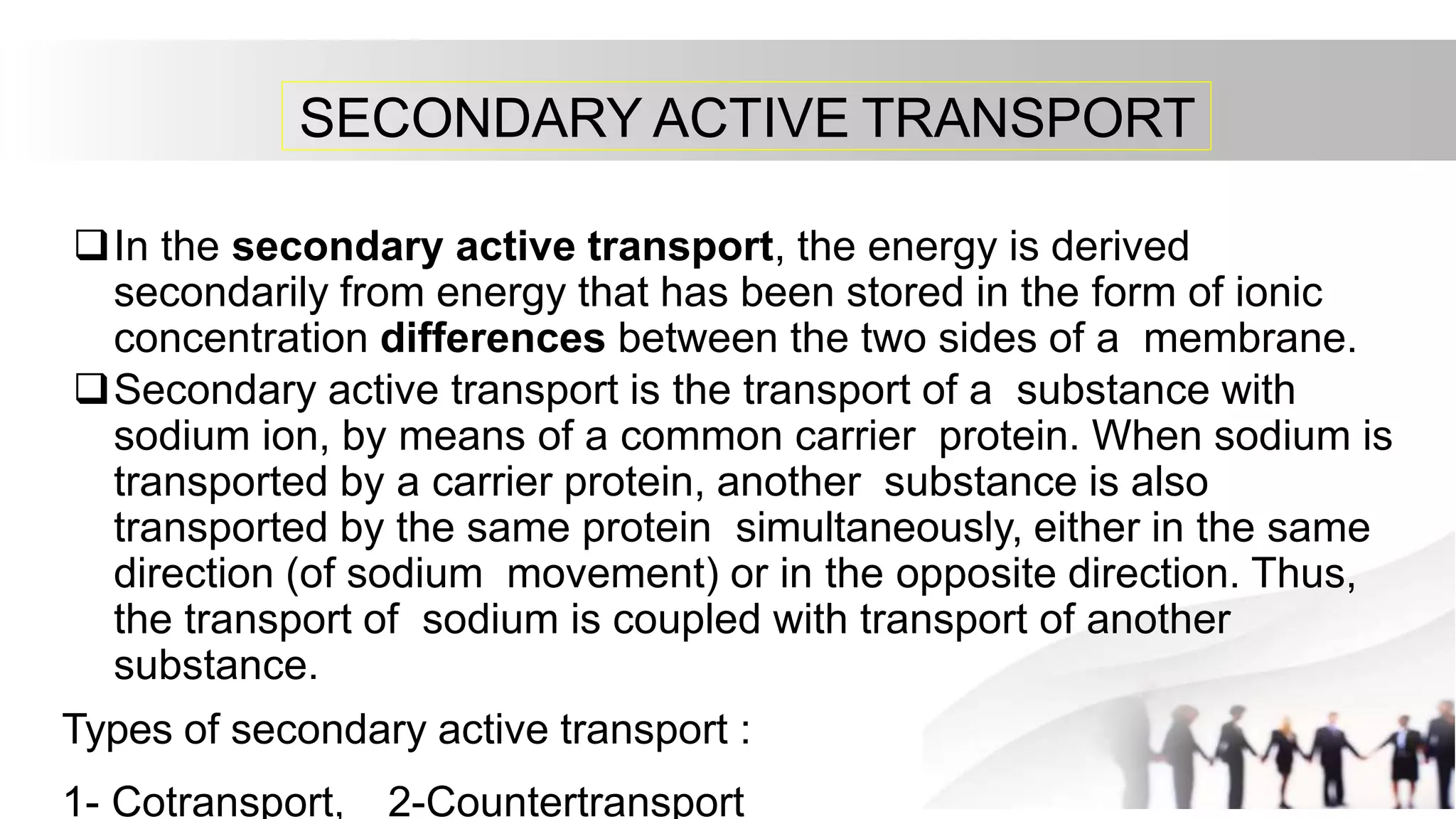 SECONDARY ACTIVE TRANSPORT
In the secondary active transport, the energy is derived
secondarily from energy that has been stored in the form of ionic
concentration differences between the two sides of a membrane.
Secondary active transport is the transport of a substance with
sodium ion, by means of a common carrier protein. When sodium is
transported by a carrier protein, another substance is also
transported by the same protein simultaneously, either in the same
direction (of sodium movement) or in the opposite direction. Thus,
the transport of sodium is coupled with transport of another
substance.
Types of secondary active transport :
1- Cotransport, 2-Countertransport
 