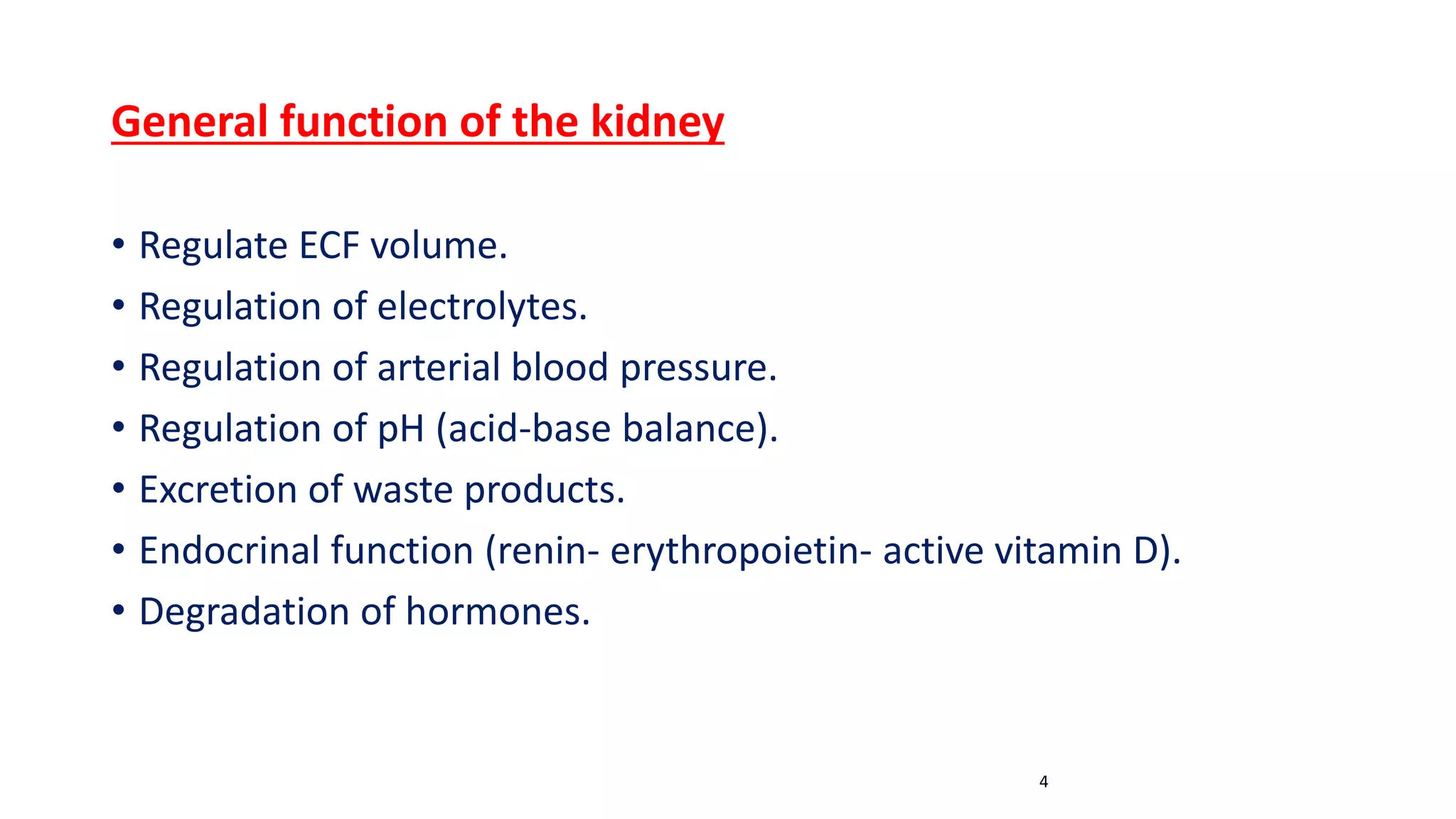 General function of the kidney
• Regulate ECF volume.
• Regulation of electrolytes.
• Regulation of arterial blood pressure.
• Regulation of pH (acid-base balance).
• Excretion of waste products.
• Endocrinal function (renin- erythropoietin- active vitamin D).
• Degradation of hormones.
4
 