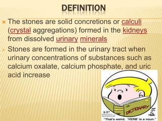 DEFINITION
 The stones are solid concretions or calculi
  (crystal aggregations) formed in the kidneys
  from dissolved urinary minerals
 Stones are formed in the urinary tract when
  urinary concentrations of substances such as
  calcium oxalate, calcium phosphate, and uric
  acid increase
 