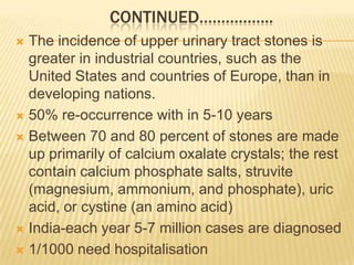 CONTINUED……………..
 The incidence of upper urinary tract stones is
  greater in industrial countries, such as the
  United States and countries of Europe, than in
  developing nations.
 50% re-occurrence with in 5-10 years

 Between 70 and 80 percent of stones are made
  up primarily of calcium oxalate crystals; the rest
  contain calcium phosphate salts, struvite
  (magnesium, ammonium, and phosphate), uric
  acid, or cystine (an amino acid)
 India-each year 5-7 million cases are diagnosed

 1/1000 need hospitalisation
 