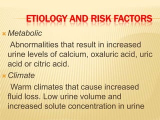ETIOLOGY AND RISK FACTORS
 Metabolic

   Abnormalities that result in increased
  urine levels of calcium, oxaluric acid, uric
  acid or citric acid.
 Climate

   Warm climates that cause increased
  fluid loss. Low urine volume and
  increased solute concentration in urine
 