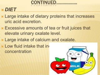 CONTINUED……………..
 DIET
 Large intake of dietary proteins that increases
  uric acid excretion.
 Excessive amounts of tea or fruit juices that
  elevate urinary oxalate level.
 Large intake of calcium and oxalate.

 Low fluid intake that increases urinary
  concentration
 