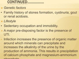 CONTINUED……………..
 Genetic factors
• Family history of stones formation, cystinuria, gout
  or renal acidosis.
 Lifestyle

• Sedentary occupation and immobility.
 A major pre-disposing factor is the presence of
  UTI.
 Infection increases the presence of organic matter
  around which minerals can precipitate and
  increases the alkalinity of the urine by the
  production of ammonia. This results in precipitation
  of calcium phosphate and magnesium-ammonium
 