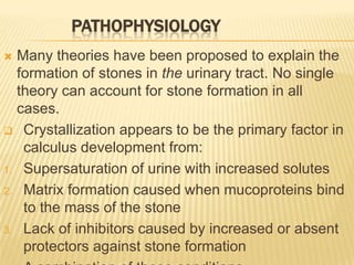 PATHOPHYSIOLOGY
 Many theories have been proposed to explain the
  formation of stones in the urinary tract. No single
  theory can account for stone formation in all
  cases.
 Crystallization appears to be the primary factor in
   calculus development from:
1. Supersaturation of urine with increased solutes

2. Matrix formation caused when mucoproteins bind
   to the mass of the stone
3. Lack of inhibitors caused by increased or absent
   protectors against stone formation
 