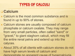 TYPES OF CALCULI
 Calcium
 Calcium is the most common substance and is
  found in up to 90% of stones.
 Calcium stones are usually composed of calcium
  phosphate or calcium oxalate. They may range
  from very small particles, often called "sand" or
  "gravel," to giant staghorn calculi, which may fill
  the entire renal pelvis and extend up into the
  calyces.
 About 35% of all clients with calcium stones do not
  have high serum levels of calcium and
 