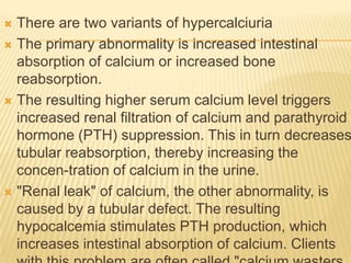  There are two variants of hypercalciuria
 The primary abnormality is increased intestinal
  absorption of calcium or increased bone
  reabsorption.
 The resulting higher serum calcium level triggers
  increased renal filtration of calcium and parathyroid
  hormone (PTH) suppression. This in turn decreases
  tubular reabsorption, thereby increasing the
  concen-tration of calcium in the urine.
 "Renal leak" of calcium, the other abnormality, is
  caused by a tubular defect. The resulting
  hypocalcemia stimulates PTH production, which
  increases intestinal absorption of calcium. Clients
 