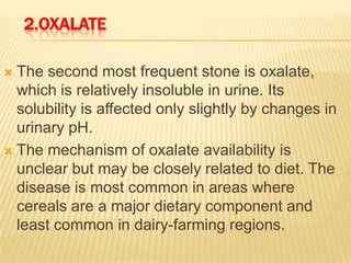 2.OXALATE

 The second most frequent stone is oxalate,
  which is relatively insoluble in urine. Its
  solubility is affected only slightly by changes in
  urinary pH.
 The mechanism of oxalate availability is
  unclear but may be closely related to diet. The
  disease is most common in areas where
  cereals are a major dietary component and
  least common in dairy-farming regions.
 