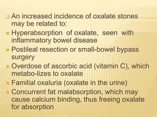  An increased incidence of oxalate stones
  may be related to:
 Hyperabsorption of oxalate, seen with
  inflammatory bowel disease
 Postileal resection or small-bowel bypass
  surgery
 Overdose of ascorbic acid (vitamin C), which
  metabo-lizes to oxalate
 Familial oxaluria (oxalate in the urine)
 Concurrent fat malabsorption, which may
  cause calcium binding, thus freeing oxalate
  for absorption
 